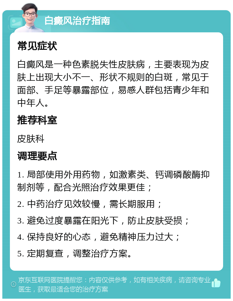 白癜风治疗指南 常见症状 白癜风是一种色素脱失性皮肤病，主要表现为皮肤上出现大小不一、形状不规则的白斑，常见于面部、手足等暴露部位，易感人群包括青少年和中年人。 推荐科室 皮肤科 调理要点 1. 局部使用外用药物，如激素类、钙调磷酸酶抑制剂等，配合光照治疗效果更佳； 2. 中药治疗见效较慢，需长期服用； 3. 避免过度暴露在阳光下，防止皮肤受损； 4. 保持良好的心态，避免精神压力过大； 5. 定期复查，调整治疗方案。