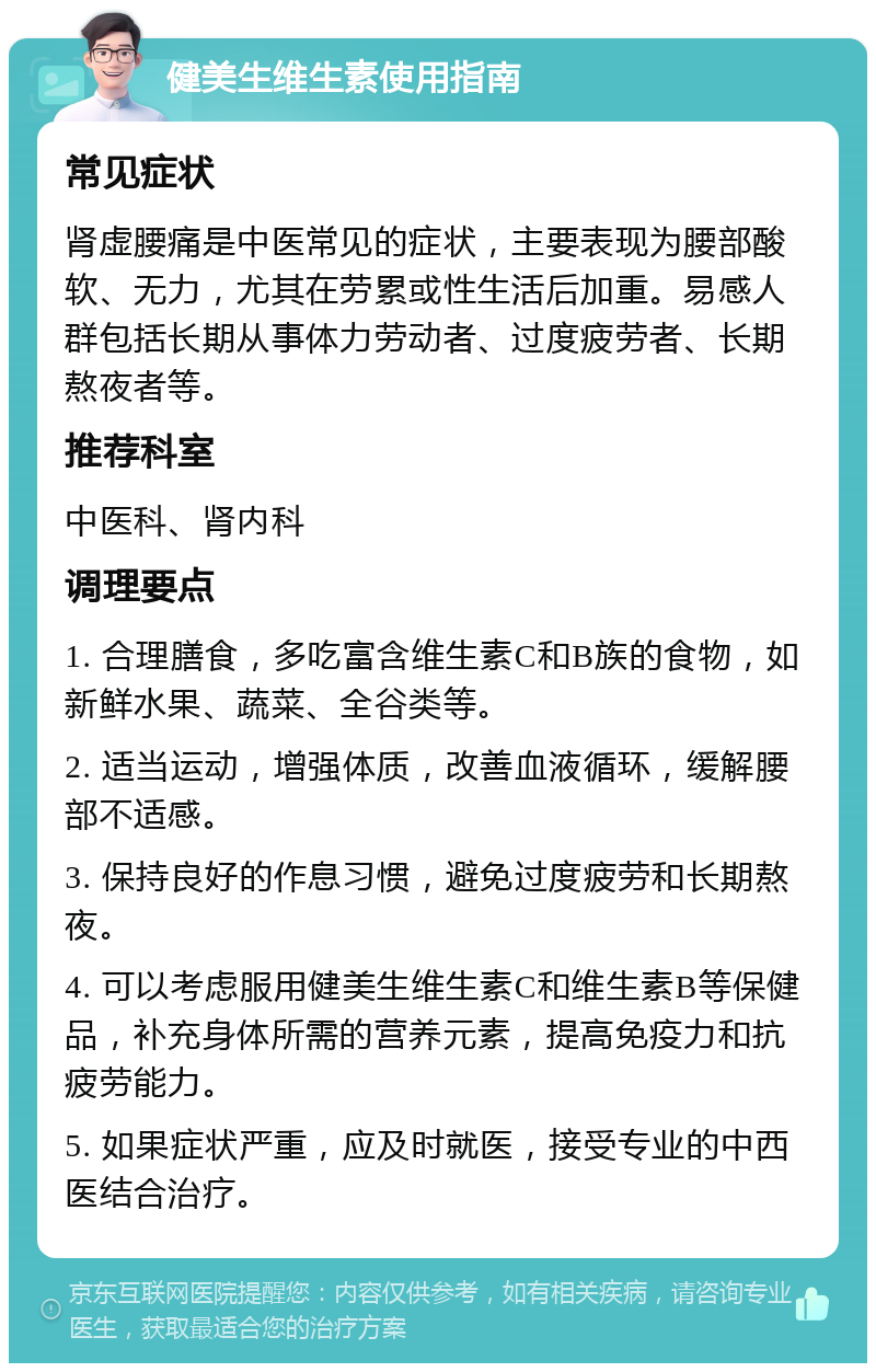 健美生维生素使用指南 常见症状 肾虚腰痛是中医常见的症状，主要表现为腰部酸软、无力，尤其在劳累或性生活后加重。易感人群包括长期从事体力劳动者、过度疲劳者、长期熬夜者等。 推荐科室 中医科、肾内科 调理要点 1. 合理膳食，多吃富含维生素C和B族的食物，如新鲜水果、蔬菜、全谷类等。 2. 适当运动，增强体质，改善血液循环，缓解腰部不适感。 3. 保持良好的作息习惯，避免过度疲劳和长期熬夜。 4. 可以考虑服用健美生维生素C和维生素B等保健品，补充身体所需的营养元素，提高免疫力和抗疲劳能力。 5. 如果症状严重，应及时就医，接受专业的中西医结合治疗。