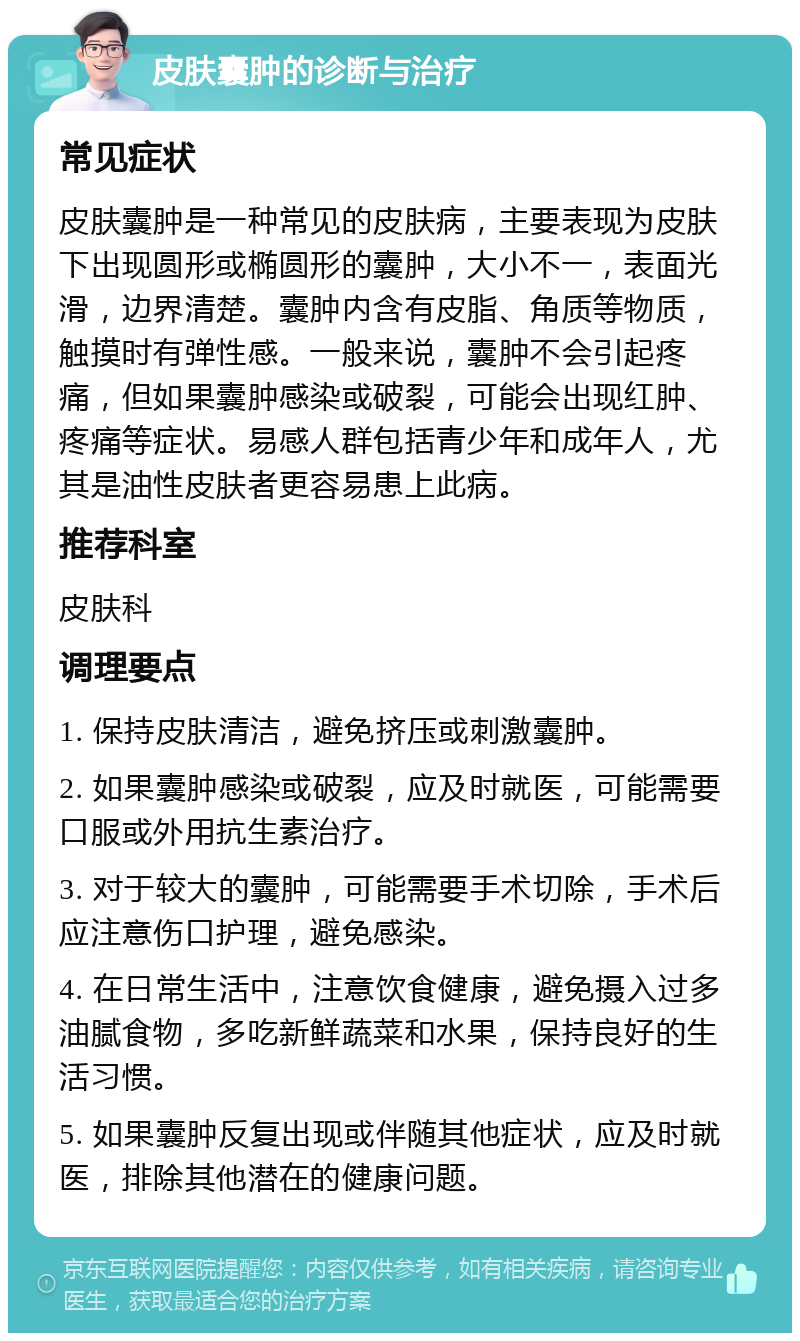 皮肤囊肿的诊断与治疗 常见症状 皮肤囊肿是一种常见的皮肤病，主要表现为皮肤下出现圆形或椭圆形的囊肿，大小不一，表面光滑，边界清楚。囊肿内含有皮脂、角质等物质，触摸时有弹性感。一般来说，囊肿不会引起疼痛，但如果囊肿感染或破裂，可能会出现红肿、疼痛等症状。易感人群包括青少年和成年人，尤其是油性皮肤者更容易患上此病。 推荐科室 皮肤科 调理要点 1. 保持皮肤清洁，避免挤压或刺激囊肿。 2. 如果囊肿感染或破裂，应及时就医，可能需要口服或外用抗生素治疗。 3. 对于较大的囊肿，可能需要手术切除，手术后应注意伤口护理，避免感染。 4. 在日常生活中，注意饮食健康，避免摄入过多油腻食物，多吃新鲜蔬菜和水果，保持良好的生活习惯。 5. 如果囊肿反复出现或伴随其他症状，应及时就医，排除其他潜在的健康问题。