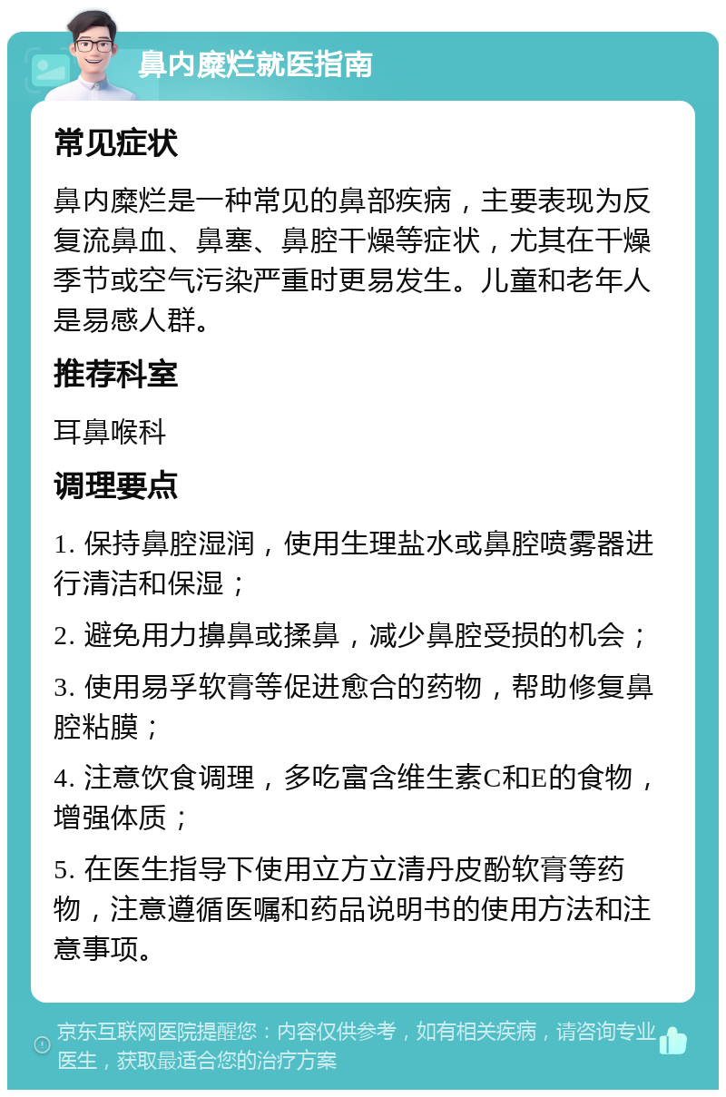 鼻内糜烂就医指南 常见症状 鼻内糜烂是一种常见的鼻部疾病，主要表现为反复流鼻血、鼻塞、鼻腔干燥等症状，尤其在干燥季节或空气污染严重时更易发生。儿童和老年人是易感人群。 推荐科室 耳鼻喉科 调理要点 1. 保持鼻腔湿润，使用生理盐水或鼻腔喷雾器进行清洁和保湿； 2. 避免用力擤鼻或揉鼻，减少鼻腔受损的机会； 3. 使用易孚软膏等促进愈合的药物，帮助修复鼻腔粘膜； 4. 注意饮食调理，多吃富含维生素C和E的食物，增强体质； 5. 在医生指导下使用立方立清丹皮酚软膏等药物，注意遵循医嘱和药品说明书的使用方法和注意事项。