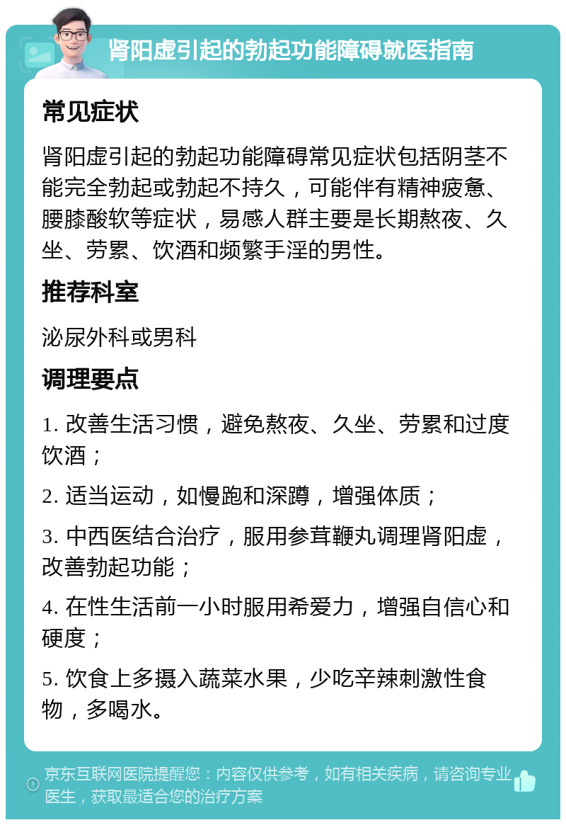 肾阳虚引起的勃起功能障碍就医指南 常见症状 肾阳虚引起的勃起功能障碍常见症状包括阴茎不能完全勃起或勃起不持久，可能伴有精神疲惫、腰膝酸软等症状，易感人群主要是长期熬夜、久坐、劳累、饮酒和频繁手淫的男性。 推荐科室 泌尿外科或男科 调理要点 1. 改善生活习惯，避免熬夜、久坐、劳累和过度饮酒； 2. 适当运动，如慢跑和深蹲，增强体质； 3. 中西医结合治疗，服用参茸鞭丸调理肾阳虚，改善勃起功能； 4. 在性生活前一小时服用希爱力，增强自信心和硬度； 5. 饮食上多摄入蔬菜水果，少吃辛辣刺激性食物，多喝水。