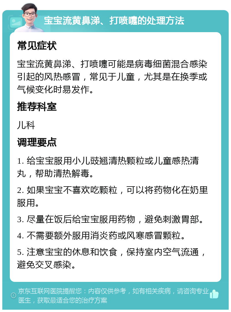 宝宝流黄鼻涕、打喷嚏的处理方法 常见症状 宝宝流黄鼻涕、打喷嚏可能是病毒细菌混合感染引起的风热感冒，常见于儿童，尤其是在换季或气候变化时易发作。 推荐科室 儿科 调理要点 1. 给宝宝服用小儿豉翘清热颗粒或儿童感热清丸，帮助清热解毒。 2. 如果宝宝不喜欢吃颗粒，可以将药物化在奶里服用。 3. 尽量在饭后给宝宝服用药物，避免刺激胃部。 4. 不需要额外服用消炎药或风寒感冒颗粒。 5. 注意宝宝的休息和饮食，保持室内空气流通，避免交叉感染。