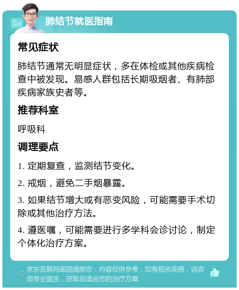 肺结节就医指南 常见症状 肺结节通常无明显症状，多在体检或其他疾病检查中被发现。易感人群包括长期吸烟者、有肺部疾病家族史者等。 推荐科室 呼吸科 调理要点 1. 定期复查，监测结节变化。 2. 戒烟，避免二手烟暴露。 3. 如果结节增大或有恶变风险，可能需要手术切除或其他治疗方法。 4. 遵医嘱，可能需要进行多学科会诊讨论，制定个体化治疗方案。