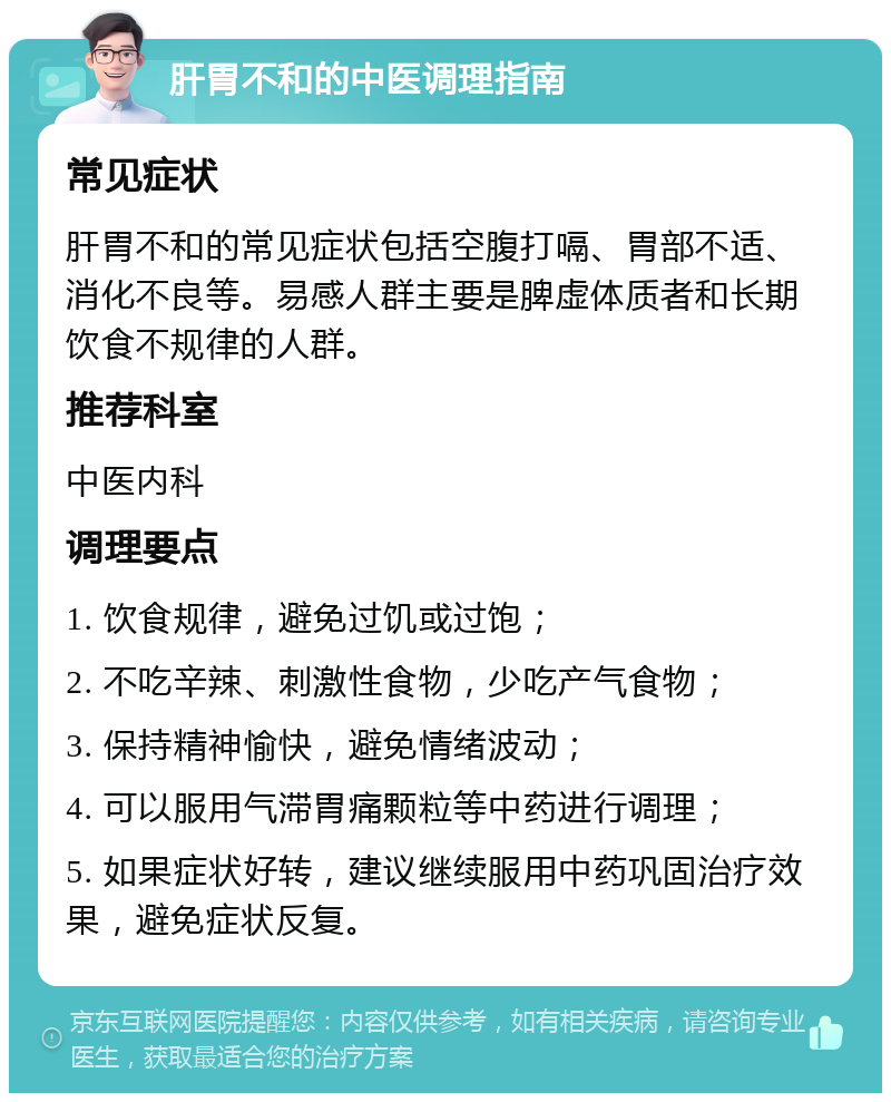 肝胃不和的中医调理指南 常见症状 肝胃不和的常见症状包括空腹打嗝、胃部不适、消化不良等。易感人群主要是脾虚体质者和长期饮食不规律的人群。 推荐科室 中医内科 调理要点 1. 饮食规律，避免过饥或过饱； 2. 不吃辛辣、刺激性食物，少吃产气食物； 3. 保持精神愉快，避免情绪波动； 4. 可以服用气滞胃痛颗粒等中药进行调理； 5. 如果症状好转，建议继续服用中药巩固治疗效果，避免症状反复。