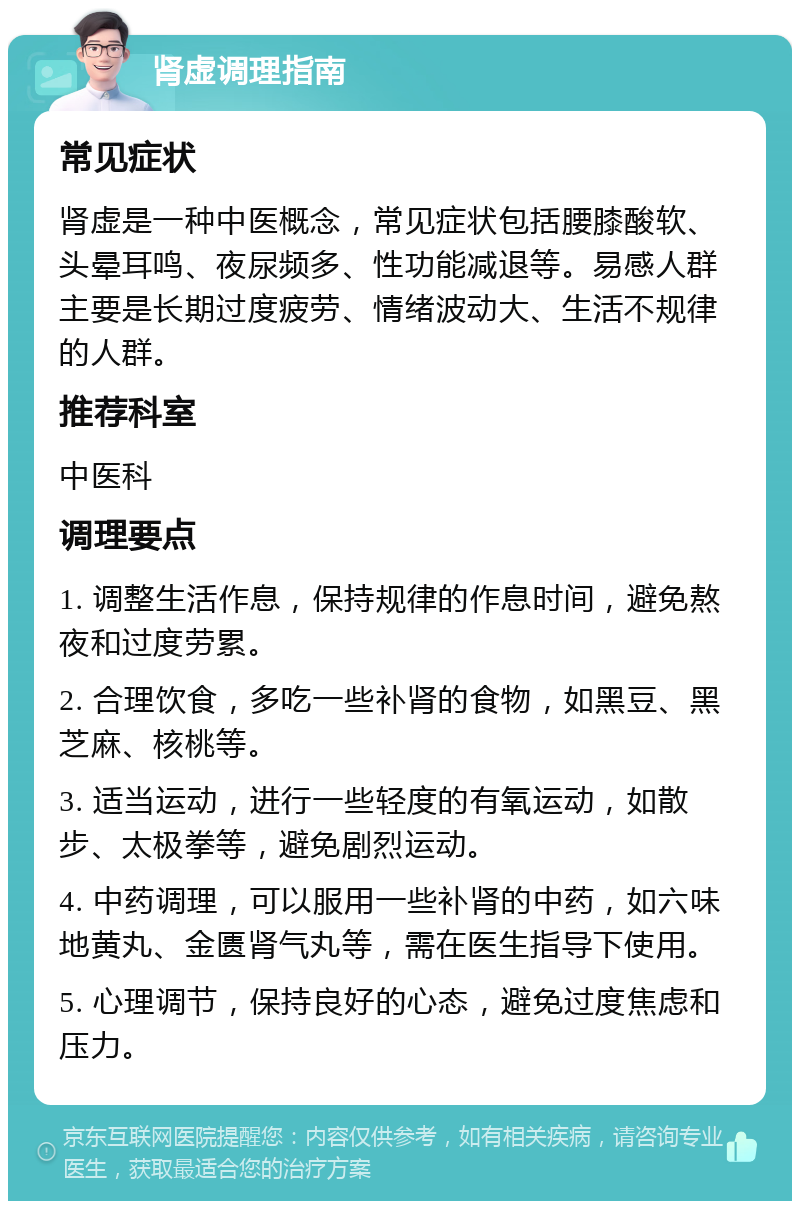 肾虚调理指南 常见症状 肾虚是一种中医概念，常见症状包括腰膝酸软、头晕耳鸣、夜尿频多、性功能减退等。易感人群主要是长期过度疲劳、情绪波动大、生活不规律的人群。 推荐科室 中医科 调理要点 1. 调整生活作息，保持规律的作息时间，避免熬夜和过度劳累。 2. 合理饮食，多吃一些补肾的食物，如黑豆、黑芝麻、核桃等。 3. 适当运动，进行一些轻度的有氧运动，如散步、太极拳等，避免剧烈运动。 4. 中药调理，可以服用一些补肾的中药，如六味地黄丸、金匮肾气丸等，需在医生指导下使用。 5. 心理调节，保持良好的心态，避免过度焦虑和压力。