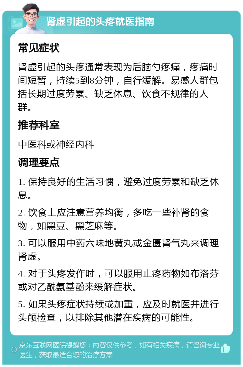 肾虚引起的头疼就医指南 常见症状 肾虚引起的头疼通常表现为后脑勺疼痛，疼痛时间短暂，持续5到8分钟，自行缓解。易感人群包括长期过度劳累、缺乏休息、饮食不规律的人群。 推荐科室 中医科或神经内科 调理要点 1. 保持良好的生活习惯，避免过度劳累和缺乏休息。 2. 饮食上应注意营养均衡，多吃一些补肾的食物，如黑豆、黑芝麻等。 3. 可以服用中药六味地黄丸或金匮肾气丸来调理肾虚。 4. 对于头疼发作时，可以服用止疼药物如布洛芬或对乙酰氨基酚来缓解症状。 5. 如果头疼症状持续或加重，应及时就医并进行头颅检查，以排除其他潜在疾病的可能性。