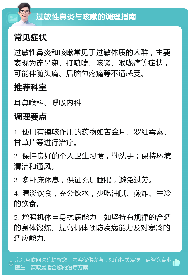 过敏性鼻炎与咳嗽的调理指南 常见症状 过敏性鼻炎和咳嗽常见于过敏体质的人群，主要表现为流鼻涕、打喷嚏、咳嗽、喉咙痛等症状，可能伴随头痛、后脑勺疼痛等不适感受。 推荐科室 耳鼻喉科、呼吸内科 调理要点 1. 使用有镇咳作用的药物如苦金片、罗红霉素、甘草片等进行治疗。 2. 保持良好的个人卫生习惯，勤洗手；保持环境清洁和通风。 3. 多卧床休息，保证充足睡眠，避免过劳。 4. 清淡饮食，充分饮水，少吃油腻、煎炸、生冷的饮食。 5. 增强机体自身抗病能力，如坚持有规律的合适的身体锻炼、提高机体预防疾病能力及对寒冷的适应能力。