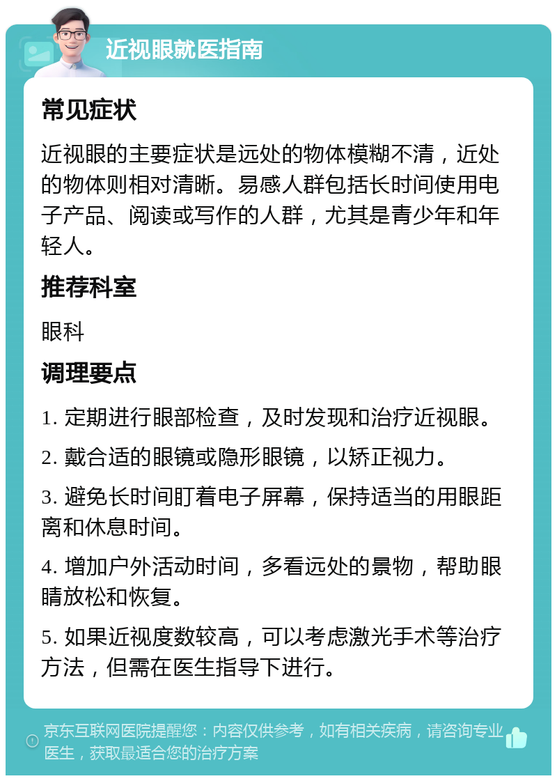 近视眼就医指南 常见症状 近视眼的主要症状是远处的物体模糊不清，近处的物体则相对清晰。易感人群包括长时间使用电子产品、阅读或写作的人群，尤其是青少年和年轻人。 推荐科室 眼科 调理要点 1. 定期进行眼部检查，及时发现和治疗近视眼。 2. 戴合适的眼镜或隐形眼镜，以矫正视力。 3. 避免长时间盯着电子屏幕，保持适当的用眼距离和休息时间。 4. 增加户外活动时间，多看远处的景物，帮助眼睛放松和恢复。 5. 如果近视度数较高，可以考虑激光手术等治疗方法，但需在医生指导下进行。