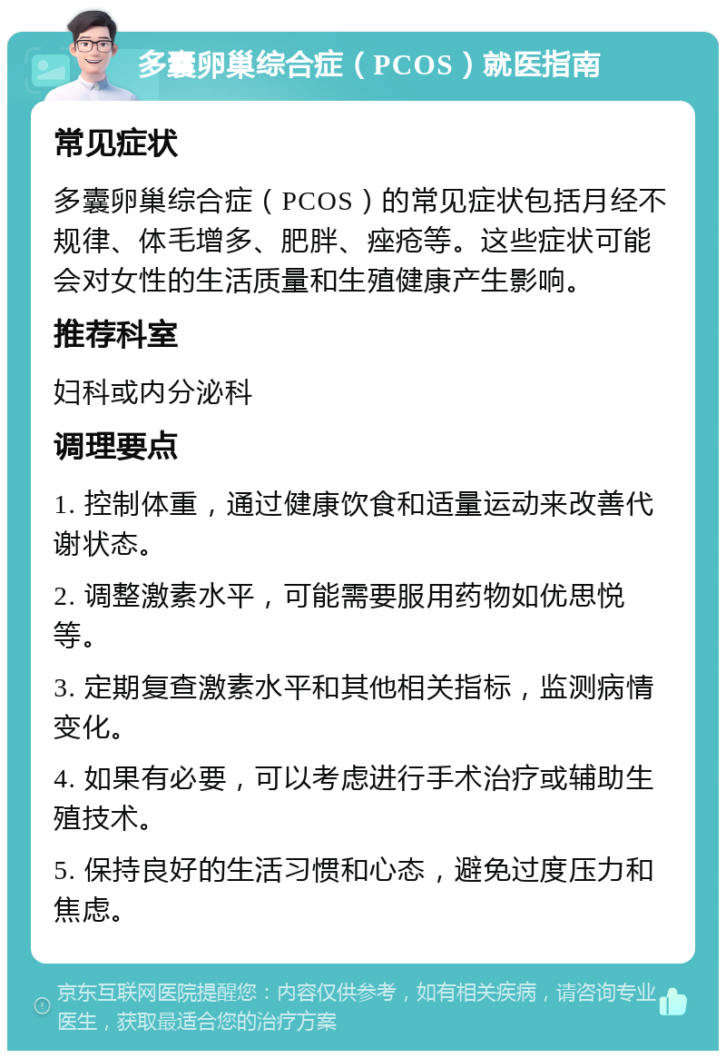 多囊卵巢综合症（PCOS）就医指南 常见症状 多囊卵巢综合症（PCOS）的常见症状包括月经不规律、体毛增多、肥胖、痤疮等。这些症状可能会对女性的生活质量和生殖健康产生影响。 推荐科室 妇科或内分泌科 调理要点 1. 控制体重，通过健康饮食和适量运动来改善代谢状态。 2. 调整激素水平，可能需要服用药物如优思悦等。 3. 定期复查激素水平和其他相关指标，监测病情变化。 4. 如果有必要，可以考虑进行手术治疗或辅助生殖技术。 5. 保持良好的生活习惯和心态，避免过度压力和焦虑。