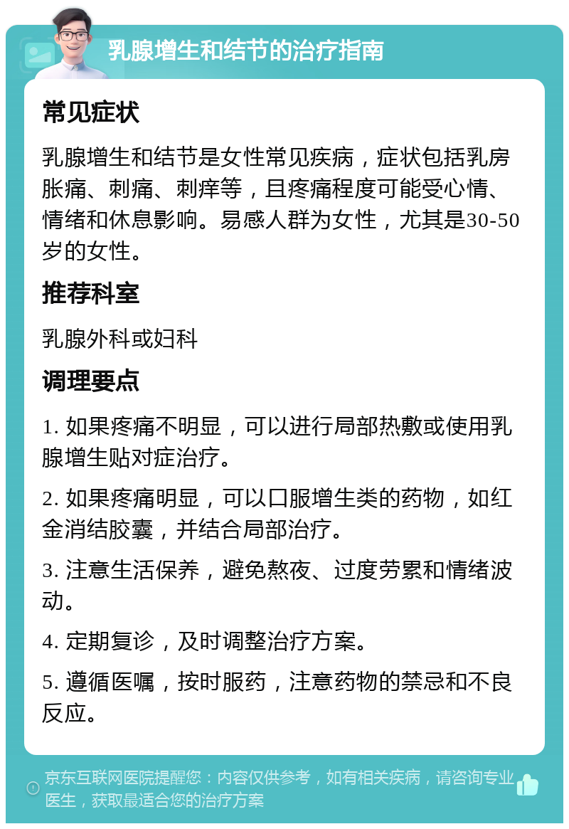 乳腺增生和结节的治疗指南 常见症状 乳腺增生和结节是女性常见疾病，症状包括乳房胀痛、刺痛、刺痒等，且疼痛程度可能受心情、情绪和休息影响。易感人群为女性，尤其是30-50岁的女性。 推荐科室 乳腺外科或妇科 调理要点 1. 如果疼痛不明显，可以进行局部热敷或使用乳腺增生贴对症治疗。 2. 如果疼痛明显，可以口服增生类的药物，如红金消结胶囊，并结合局部治疗。 3. 注意生活保养，避免熬夜、过度劳累和情绪波动。 4. 定期复诊，及时调整治疗方案。 5. 遵循医嘱，按时服药，注意药物的禁忌和不良反应。