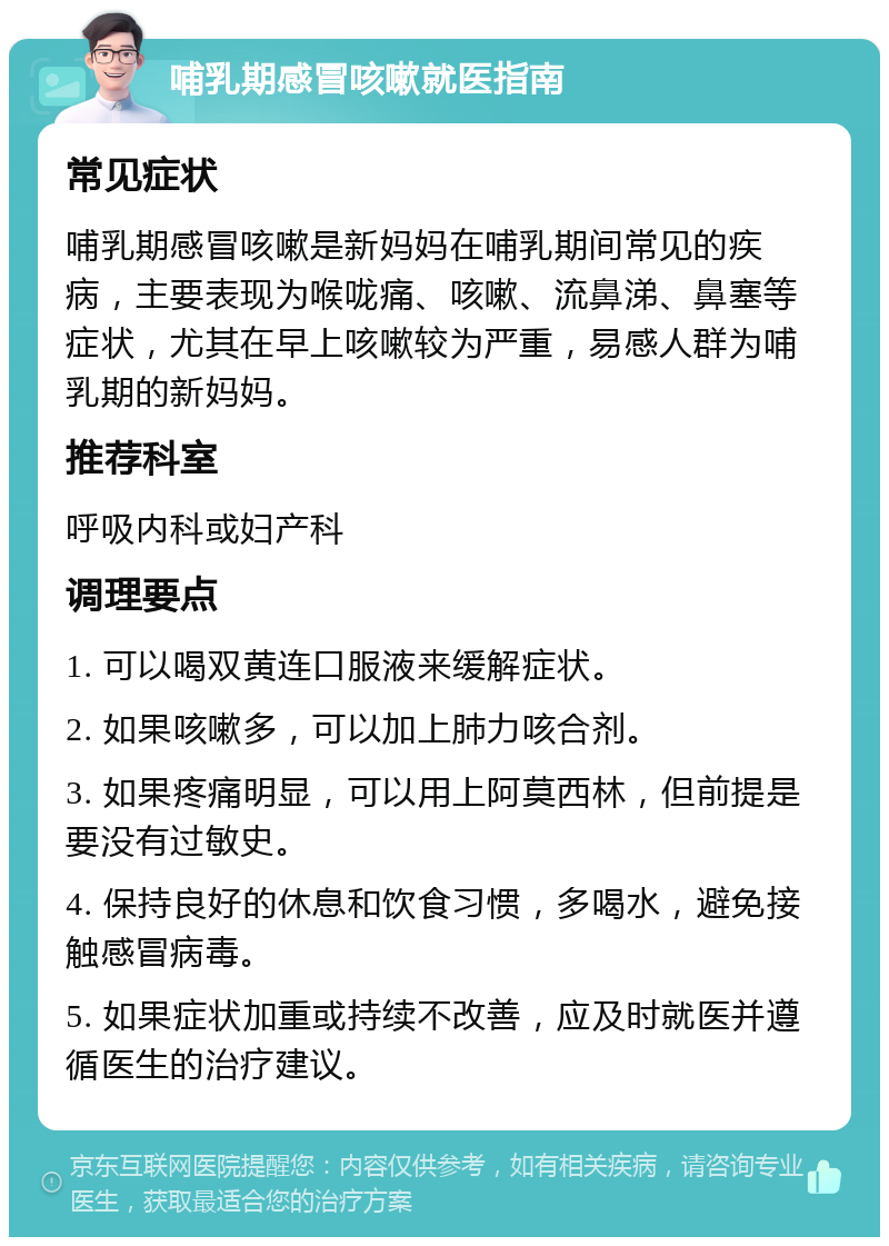 哺乳期感冒咳嗽就医指南 常见症状 哺乳期感冒咳嗽是新妈妈在哺乳期间常见的疾病，主要表现为喉咙痛、咳嗽、流鼻涕、鼻塞等症状，尤其在早上咳嗽较为严重，易感人群为哺乳期的新妈妈。 推荐科室 呼吸内科或妇产科 调理要点 1. 可以喝双黄连口服液来缓解症状。 2. 如果咳嗽多，可以加上肺力咳合剂。 3. 如果疼痛明显，可以用上阿莫西林，但前提是要没有过敏史。 4. 保持良好的休息和饮食习惯，多喝水，避免接触感冒病毒。 5. 如果症状加重或持续不改善，应及时就医并遵循医生的治疗建议。