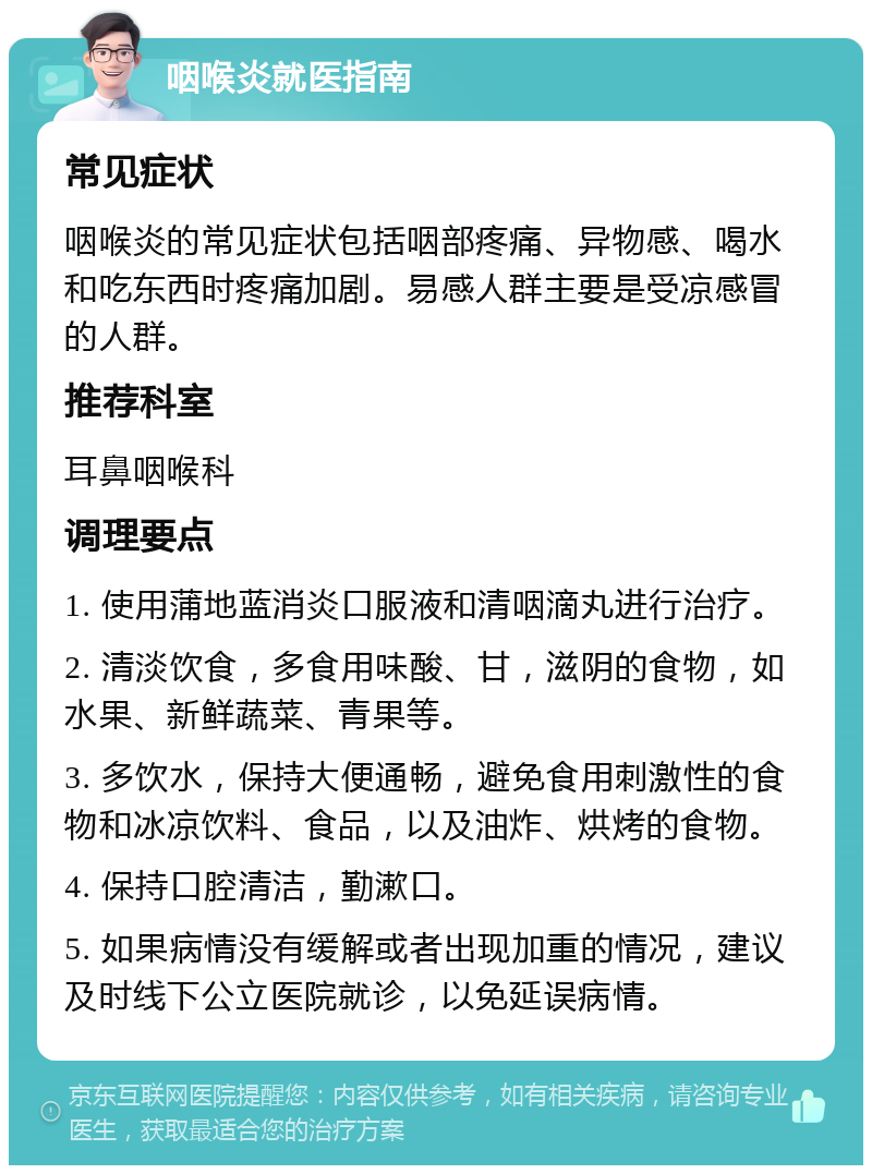 咽喉炎就医指南 常见症状 咽喉炎的常见症状包括咽部疼痛、异物感、喝水和吃东西时疼痛加剧。易感人群主要是受凉感冒的人群。 推荐科室 耳鼻咽喉科 调理要点 1. 使用蒲地蓝消炎口服液和清咽滴丸进行治疗。 2. 清淡饮食，多食用味酸、甘，滋阴的食物，如水果、新鲜蔬菜、青果等。 3. 多饮水，保持大便通畅，避免食用刺激性的食物和冰凉饮料、食品，以及油炸、烘烤的食物。 4. 保持口腔清洁，勤漱口。 5. 如果病情没有缓解或者出现加重的情况，建议及时线下公立医院就诊，以免延误病情。