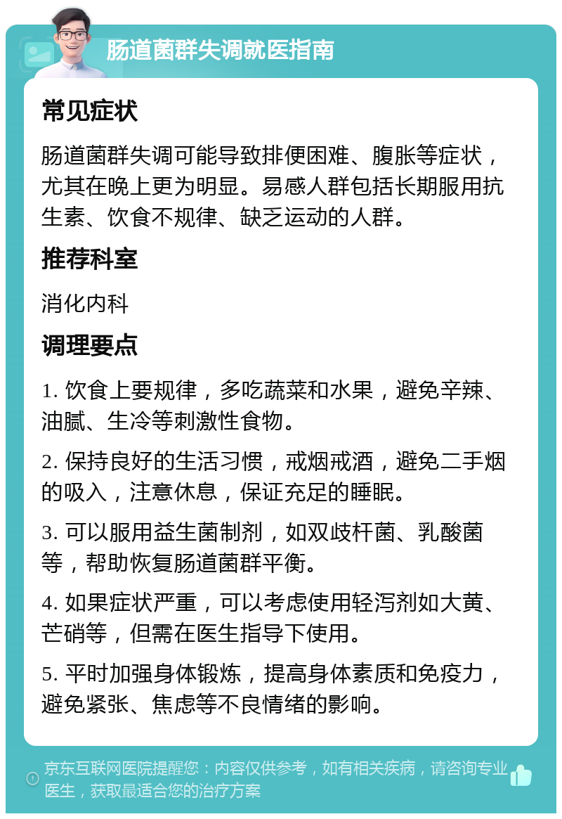 肠道菌群失调就医指南 常见症状 肠道菌群失调可能导致排便困难、腹胀等症状，尤其在晚上更为明显。易感人群包括长期服用抗生素、饮食不规律、缺乏运动的人群。 推荐科室 消化内科 调理要点 1. 饮食上要规律，多吃蔬菜和水果，避免辛辣、油腻、生冷等刺激性食物。 2. 保持良好的生活习惯，戒烟戒酒，避免二手烟的吸入，注意休息，保证充足的睡眠。 3. 可以服用益生菌制剂，如双歧杆菌、乳酸菌等，帮助恢复肠道菌群平衡。 4. 如果症状严重，可以考虑使用轻泻剂如大黄、芒硝等，但需在医生指导下使用。 5. 平时加强身体锻炼，提高身体素质和免疫力，避免紧张、焦虑等不良情绪的影响。