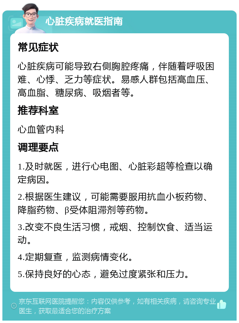 心脏疾病就医指南 常见症状 心脏疾病可能导致右侧胸腔疼痛，伴随着呼吸困难、心悸、乏力等症状。易感人群包括高血压、高血脂、糖尿病、吸烟者等。 推荐科室 心血管内科 调理要点 1.及时就医，进行心电图、心脏彩超等检查以确定病因。 2.根据医生建议，可能需要服用抗血小板药物、降脂药物、β受体阻滞剂等药物。 3.改变不良生活习惯，戒烟、控制饮食、适当运动。 4.定期复查，监测病情变化。 5.保持良好的心态，避免过度紧张和压力。