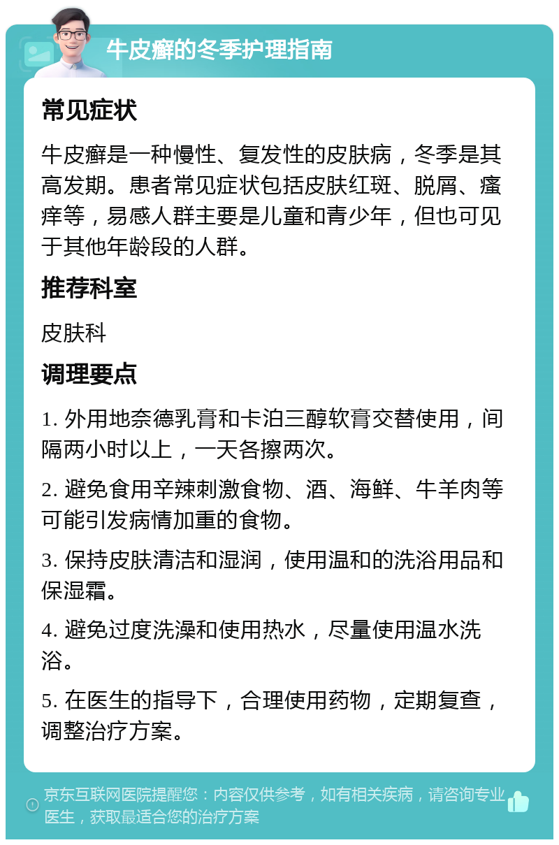 牛皮癣的冬季护理指南 常见症状 牛皮癣是一种慢性、复发性的皮肤病，冬季是其高发期。患者常见症状包括皮肤红斑、脱屑、瘙痒等，易感人群主要是儿童和青少年，但也可见于其他年龄段的人群。 推荐科室 皮肤科 调理要点 1. 外用地奈德乳膏和卡泊三醇软膏交替使用，间隔两小时以上，一天各擦两次。 2. 避免食用辛辣刺激食物、酒、海鲜、牛羊肉等可能引发病情加重的食物。 3. 保持皮肤清洁和湿润，使用温和的洗浴用品和保湿霜。 4. 避免过度洗澡和使用热水，尽量使用温水洗浴。 5. 在医生的指导下，合理使用药物，定期复查，调整治疗方案。