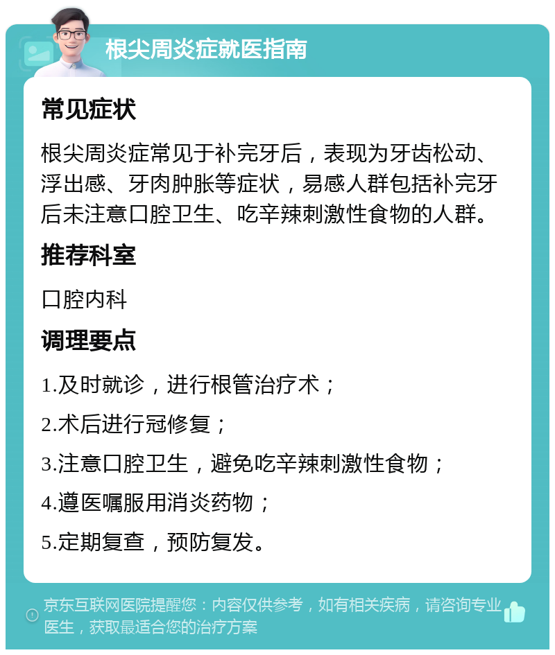 根尖周炎症就医指南 常见症状 根尖周炎症常见于补完牙后，表现为牙齿松动、浮出感、牙肉肿胀等症状，易感人群包括补完牙后未注意口腔卫生、吃辛辣刺激性食物的人群。 推荐科室 口腔内科 调理要点 1.及时就诊，进行根管治疗术； 2.术后进行冠修复； 3.注意口腔卫生，避免吃辛辣刺激性食物； 4.遵医嘱服用消炎药物； 5.定期复查，预防复发。