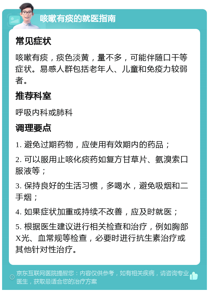 咳嗽有痰的就医指南 常见症状 咳嗽有痰，痰色淡黄，量不多，可能伴随口干等症状。易感人群包括老年人、儿童和免疫力较弱者。 推荐科室 呼吸内科或肺科 调理要点 1. 避免过期药物，应使用有效期内的药品； 2. 可以服用止咳化痰药如复方甘草片、氨溴索口服液等； 3. 保持良好的生活习惯，多喝水，避免吸烟和二手烟； 4. 如果症状加重或持续不改善，应及时就医； 5. 根据医生建议进行相关检查和治疗，例如胸部X光、血常规等检查，必要时进行抗生素治疗或其他针对性治疗。