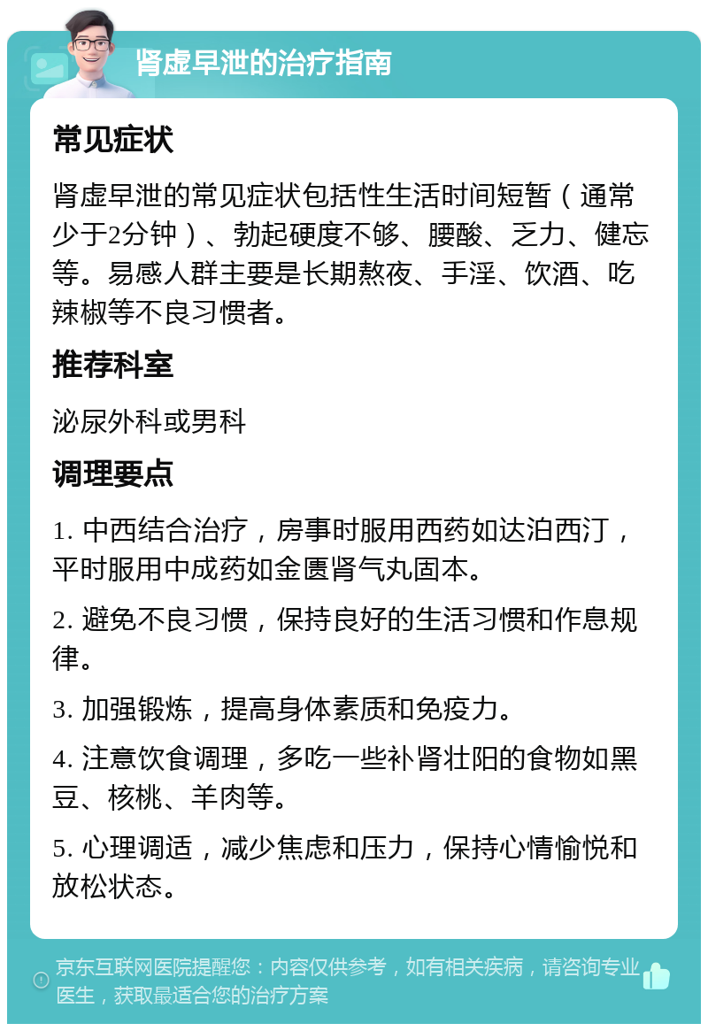 肾虚早泄的治疗指南 常见症状 肾虚早泄的常见症状包括性生活时间短暂（通常少于2分钟）、勃起硬度不够、腰酸、乏力、健忘等。易感人群主要是长期熬夜、手淫、饮酒、吃辣椒等不良习惯者。 推荐科室 泌尿外科或男科 调理要点 1. 中西结合治疗，房事时服用西药如达泊西汀，平时服用中成药如金匮肾气丸固本。 2. 避免不良习惯，保持良好的生活习惯和作息规律。 3. 加强锻炼，提高身体素质和免疫力。 4. 注意饮食调理，多吃一些补肾壮阳的食物如黑豆、核桃、羊肉等。 5. 心理调适，减少焦虑和压力，保持心情愉悦和放松状态。