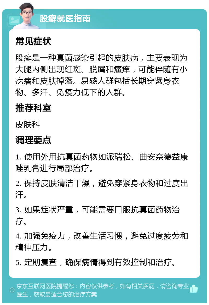 股癣就医指南 常见症状 股癣是一种真菌感染引起的皮肤病，主要表现为大腿内侧出现红斑、脱屑和瘙痒，可能伴随有小疙瘩和皮肤掉落。易感人群包括长期穿紧身衣物、多汗、免疫力低下的人群。 推荐科室 皮肤科 调理要点 1. 使用外用抗真菌药物如派瑞松、曲安奈德益康唑乳膏进行局部治疗。 2. 保持皮肤清洁干燥，避免穿紧身衣物和过度出汗。 3. 如果症状严重，可能需要口服抗真菌药物治疗。 4. 加强免疫力，改善生活习惯，避免过度疲劳和精神压力。 5. 定期复查，确保病情得到有效控制和治疗。