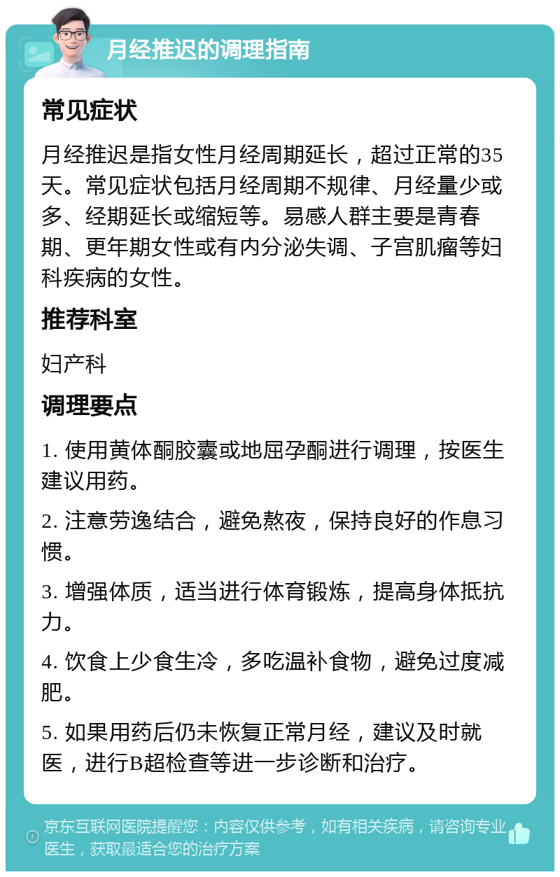 月经推迟的调理指南 常见症状 月经推迟是指女性月经周期延长，超过正常的35天。常见症状包括月经周期不规律、月经量少或多、经期延长或缩短等。易感人群主要是青春期、更年期女性或有内分泌失调、子宫肌瘤等妇科疾病的女性。 推荐科室 妇产科 调理要点 1. 使用黄体酮胶囊或地屈孕酮进行调理，按医生建议用药。 2. 注意劳逸结合，避免熬夜，保持良好的作息习惯。 3. 增强体质，适当进行体育锻炼，提高身体抵抗力。 4. 饮食上少食生冷，多吃温补食物，避免过度减肥。 5. 如果用药后仍未恢复正常月经，建议及时就医，进行B超检查等进一步诊断和治疗。