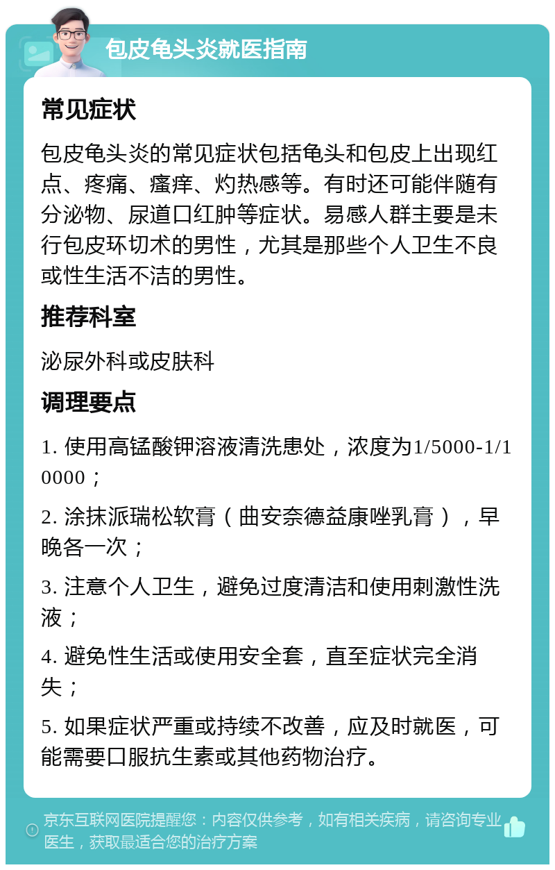 包皮龟头炎就医指南 常见症状 包皮龟头炎的常见症状包括龟头和包皮上出现红点、疼痛、瘙痒、灼热感等。有时还可能伴随有分泌物、尿道口红肿等症状。易感人群主要是未行包皮环切术的男性，尤其是那些个人卫生不良或性生活不洁的男性。 推荐科室 泌尿外科或皮肤科 调理要点 1. 使用高锰酸钾溶液清洗患处，浓度为1/5000-1/10000； 2. 涂抹派瑞松软膏（曲安奈德益康唑乳膏），早晚各一次； 3. 注意个人卫生，避免过度清洁和使用刺激性洗液； 4. 避免性生活或使用安全套，直至症状完全消失； 5. 如果症状严重或持续不改善，应及时就医，可能需要口服抗生素或其他药物治疗。