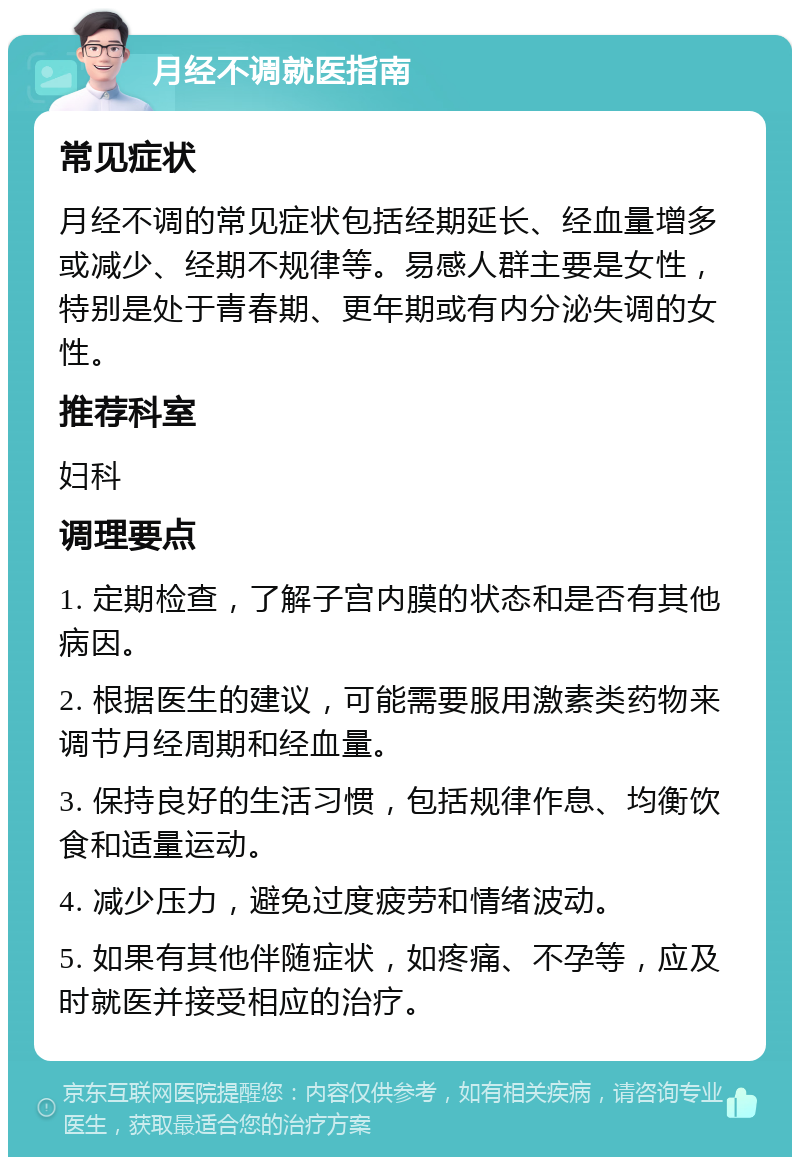 月经不调就医指南 常见症状 月经不调的常见症状包括经期延长、经血量增多或减少、经期不规律等。易感人群主要是女性，特别是处于青春期、更年期或有内分泌失调的女性。 推荐科室 妇科 调理要点 1. 定期检查，了解子宫内膜的状态和是否有其他病因。 2. 根据医生的建议，可能需要服用激素类药物来调节月经周期和经血量。 3. 保持良好的生活习惯，包括规律作息、均衡饮食和适量运动。 4. 减少压力，避免过度疲劳和情绪波动。 5. 如果有其他伴随症状，如疼痛、不孕等，应及时就医并接受相应的治疗。