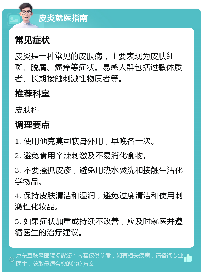 皮炎就医指南 常见症状 皮炎是一种常见的皮肤病，主要表现为皮肤红斑、脱屑、瘙痒等症状。易感人群包括过敏体质者、长期接触刺激性物质者等。 推荐科室 皮肤科 调理要点 1. 使用他克莫司软膏外用，早晚各一次。 2. 避免食用辛辣刺激及不易消化食物。 3. 不要搔抓皮疹，避免用热水烫洗和接触生活化学物品。 4. 保持皮肤清洁和湿润，避免过度清洁和使用刺激性化妆品。 5. 如果症状加重或持续不改善，应及时就医并遵循医生的治疗建议。