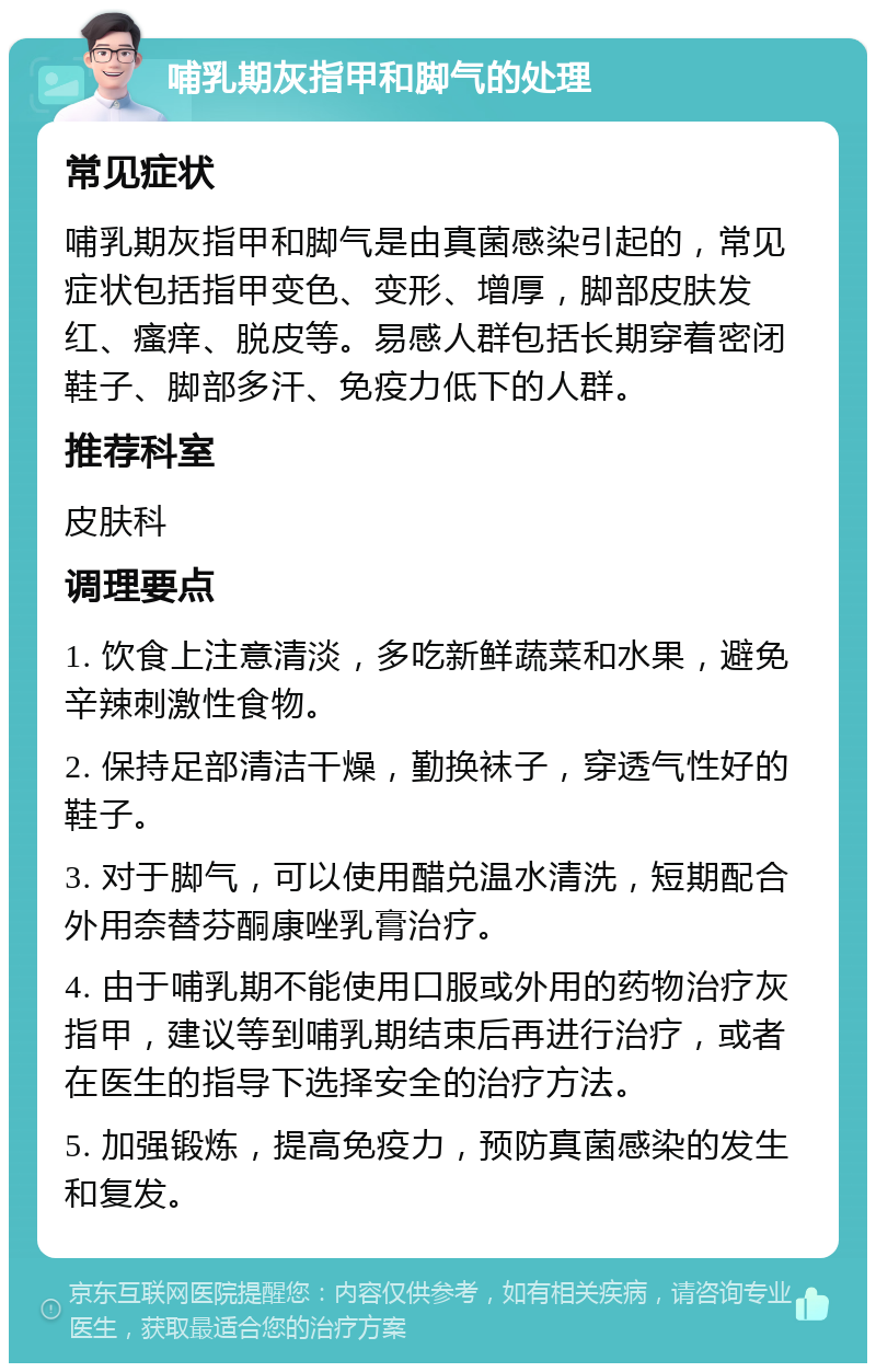 哺乳期灰指甲和脚气的处理 常见症状 哺乳期灰指甲和脚气是由真菌感染引起的，常见症状包括指甲变色、变形、增厚，脚部皮肤发红、瘙痒、脱皮等。易感人群包括长期穿着密闭鞋子、脚部多汗、免疫力低下的人群。 推荐科室 皮肤科 调理要点 1. 饮食上注意清淡，多吃新鲜蔬菜和水果，避免辛辣刺激性食物。 2. 保持足部清洁干燥，勤换袜子，穿透气性好的鞋子。 3. 对于脚气，可以使用醋兑温水清洗，短期配合外用奈替芬酮康唑乳膏治疗。 4. 由于哺乳期不能使用口服或外用的药物治疗灰指甲，建议等到哺乳期结束后再进行治疗，或者在医生的指导下选择安全的治疗方法。 5. 加强锻炼，提高免疫力，预防真菌感染的发生和复发。