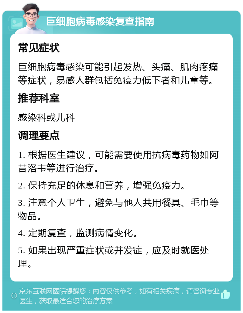 巨细胞病毒感染复查指南 常见症状 巨细胞病毒感染可能引起发热、头痛、肌肉疼痛等症状，易感人群包括免疫力低下者和儿童等。 推荐科室 感染科或儿科 调理要点 1. 根据医生建议，可能需要使用抗病毒药物如阿昔洛韦等进行治疗。 2. 保持充足的休息和营养，增强免疫力。 3. 注意个人卫生，避免与他人共用餐具、毛巾等物品。 4. 定期复查，监测病情变化。 5. 如果出现严重症状或并发症，应及时就医处理。