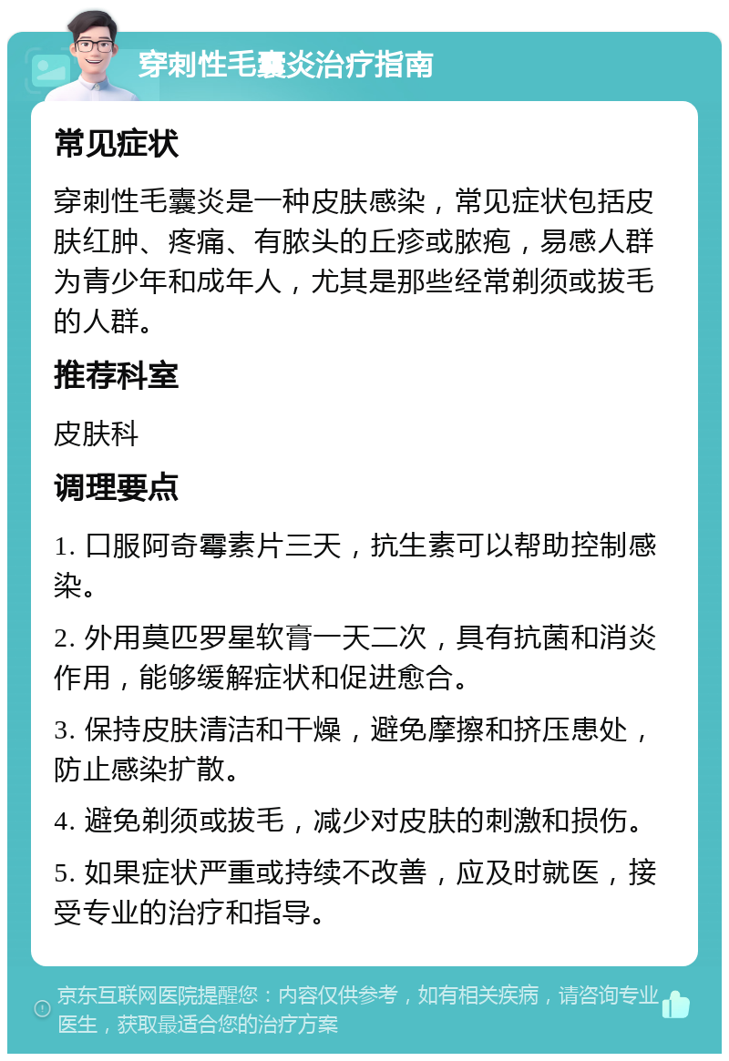 穿刺性毛囊炎治疗指南 常见症状 穿刺性毛囊炎是一种皮肤感染，常见症状包括皮肤红肿、疼痛、有脓头的丘疹或脓疱，易感人群为青少年和成年人，尤其是那些经常剃须或拔毛的人群。 推荐科室 皮肤科 调理要点 1. 口服阿奇霉素片三天，抗生素可以帮助控制感染。 2. 外用莫匹罗星软膏一天二次，具有抗菌和消炎作用，能够缓解症状和促进愈合。 3. 保持皮肤清洁和干燥，避免摩擦和挤压患处，防止感染扩散。 4. 避免剃须或拔毛，减少对皮肤的刺激和损伤。 5. 如果症状严重或持续不改善，应及时就医，接受专业的治疗和指导。