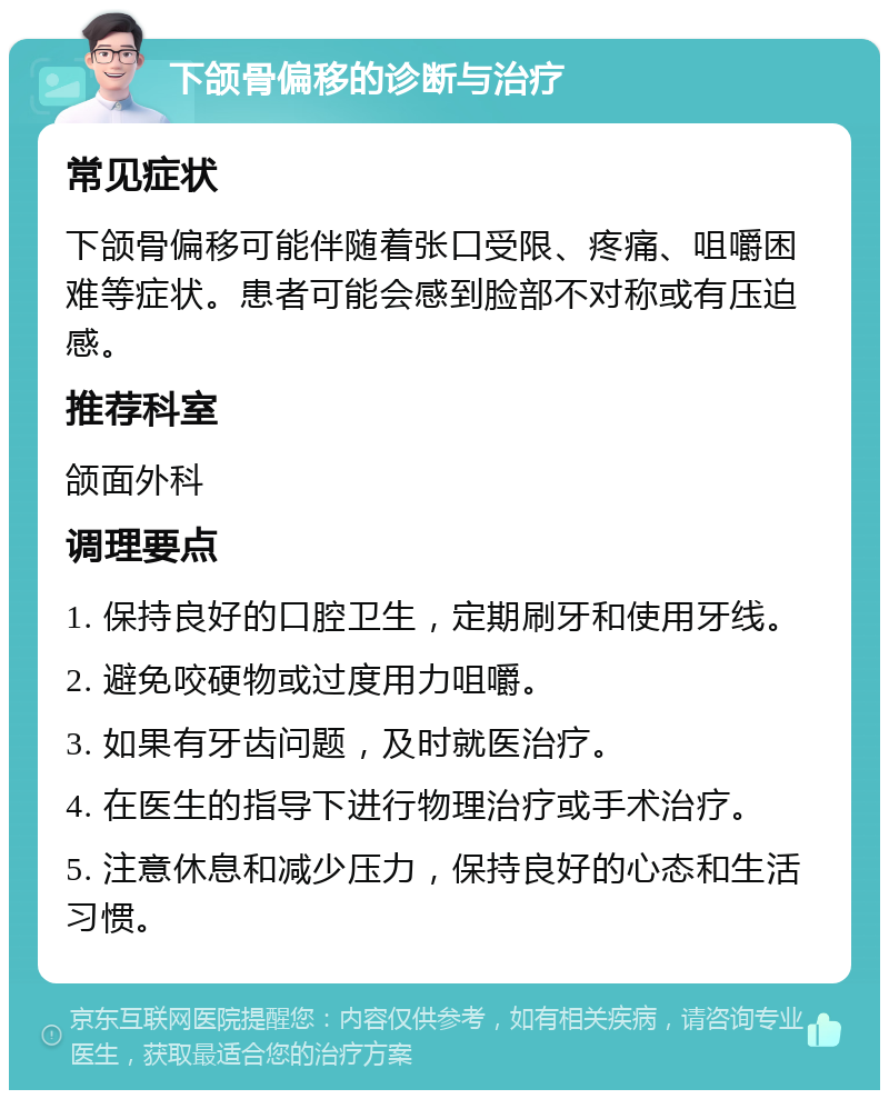 下颌骨偏移的诊断与治疗 常见症状 下颌骨偏移可能伴随着张口受限、疼痛、咀嚼困难等症状。患者可能会感到脸部不对称或有压迫感。 推荐科室 颌面外科 调理要点 1. 保持良好的口腔卫生，定期刷牙和使用牙线。 2. 避免咬硬物或过度用力咀嚼。 3. 如果有牙齿问题，及时就医治疗。 4. 在医生的指导下进行物理治疗或手术治疗。 5. 注意休息和减少压力，保持良好的心态和生活习惯。