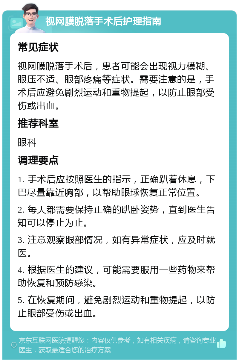 视网膜脱落手术后护理指南 常见症状 视网膜脱落手术后，患者可能会出现视力模糊、眼压不适、眼部疼痛等症状。需要注意的是，手术后应避免剧烈运动和重物提起，以防止眼部受伤或出血。 推荐科室 眼科 调理要点 1. 手术后应按照医生的指示，正确趴着休息，下巴尽量靠近胸部，以帮助眼球恢复正常位置。 2. 每天都需要保持正确的趴卧姿势，直到医生告知可以停止为止。 3. 注意观察眼部情况，如有异常症状，应及时就医。 4. 根据医生的建议，可能需要服用一些药物来帮助恢复和预防感染。 5. 在恢复期间，避免剧烈运动和重物提起，以防止眼部受伤或出血。