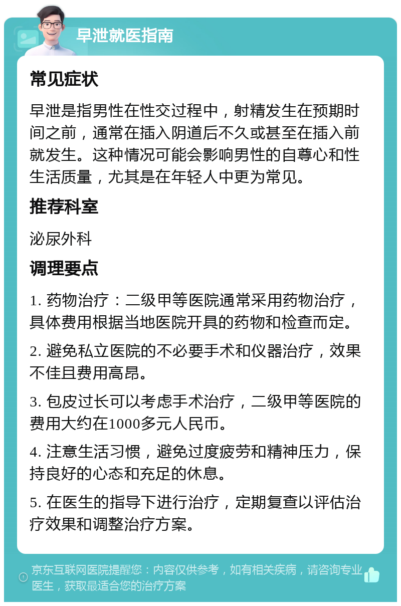 早泄就医指南 常见症状 早泄是指男性在性交过程中，射精发生在预期时间之前，通常在插入阴道后不久或甚至在插入前就发生。这种情况可能会影响男性的自尊心和性生活质量，尤其是在年轻人中更为常见。 推荐科室 泌尿外科 调理要点 1. 药物治疗：二级甲等医院通常采用药物治疗，具体费用根据当地医院开具的药物和检查而定。 2. 避免私立医院的不必要手术和仪器治疗，效果不佳且费用高昂。 3. 包皮过长可以考虑手术治疗，二级甲等医院的费用大约在1000多元人民币。 4. 注意生活习惯，避免过度疲劳和精神压力，保持良好的心态和充足的休息。 5. 在医生的指导下进行治疗，定期复查以评估治疗效果和调整治疗方案。