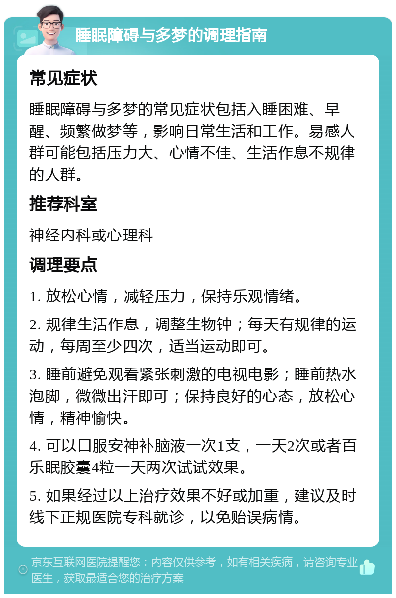 睡眠障碍与多梦的调理指南 常见症状 睡眠障碍与多梦的常见症状包括入睡困难、早醒、频繁做梦等，影响日常生活和工作。易感人群可能包括压力大、心情不佳、生活作息不规律的人群。 推荐科室 神经内科或心理科 调理要点 1. 放松心情，减轻压力，保持乐观情绪。 2. 规律生活作息，调整生物钟；每天有规律的运动，每周至少四次，适当运动即可。 3. 睡前避免观看紧张刺激的电视电影；睡前热水泡脚，微微出汗即可；保持良好的心态，放松心情，精神愉快。 4. 可以口服安神补脑液一次1支，一天2次或者百乐眠胶囊4粒一天两次试试效果。 5. 如果经过以上治疗效果不好或加重，建议及时线下正规医院专科就诊，以免贻误病情。