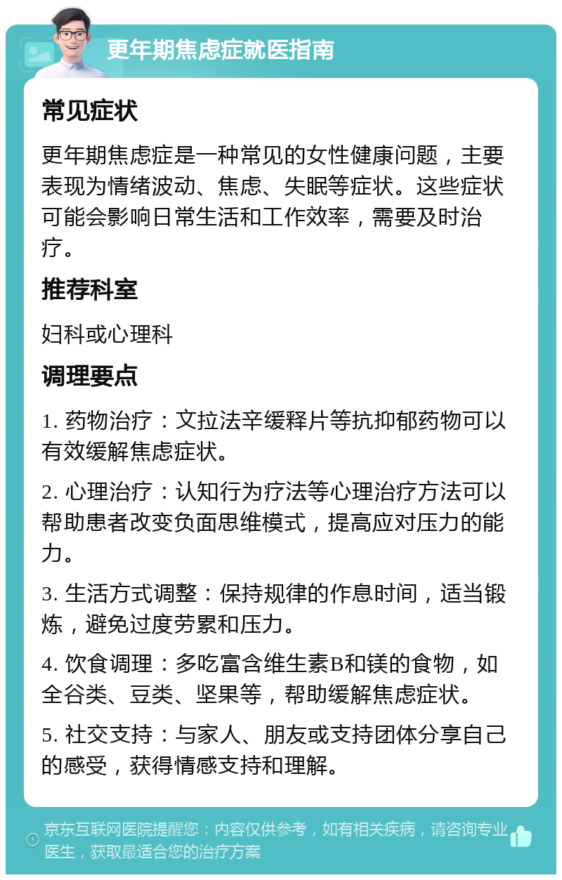 更年期焦虑症就医指南 常见症状 更年期焦虑症是一种常见的女性健康问题，主要表现为情绪波动、焦虑、失眠等症状。这些症状可能会影响日常生活和工作效率，需要及时治疗。 推荐科室 妇科或心理科 调理要点 1. 药物治疗：文拉法辛缓释片等抗抑郁药物可以有效缓解焦虑症状。 2. 心理治疗：认知行为疗法等心理治疗方法可以帮助患者改变负面思维模式，提高应对压力的能力。 3. 生活方式调整：保持规律的作息时间，适当锻炼，避免过度劳累和压力。 4. 饮食调理：多吃富含维生素B和镁的食物，如全谷类、豆类、坚果等，帮助缓解焦虑症状。 5. 社交支持：与家人、朋友或支持团体分享自己的感受，获得情感支持和理解。