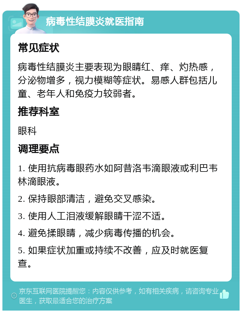 病毒性结膜炎就医指南 常见症状 病毒性结膜炎主要表现为眼睛红、痒、灼热感，分泌物增多，视力模糊等症状。易感人群包括儿童、老年人和免疫力较弱者。 推荐科室 眼科 调理要点 1. 使用抗病毒眼药水如阿昔洛韦滴眼液或利巴韦林滴眼液。 2. 保持眼部清洁，避免交叉感染。 3. 使用人工泪液缓解眼睛干涩不适。 4. 避免揉眼睛，减少病毒传播的机会。 5. 如果症状加重或持续不改善，应及时就医复查。