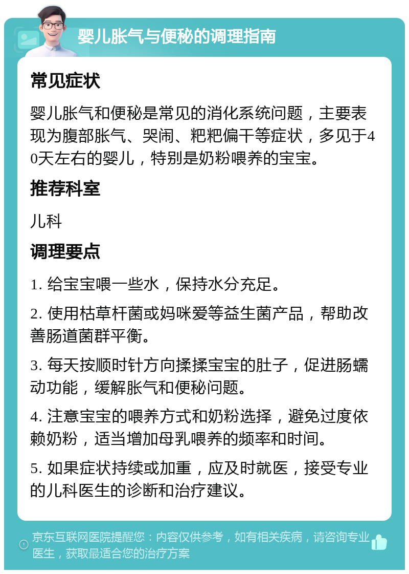 婴儿胀气与便秘的调理指南 常见症状 婴儿胀气和便秘是常见的消化系统问题，主要表现为腹部胀气、哭闹、粑粑偏干等症状，多见于40天左右的婴儿，特别是奶粉喂养的宝宝。 推荐科室 儿科 调理要点 1. 给宝宝喂一些水，保持水分充足。 2. 使用枯草杆菌或妈咪爱等益生菌产品，帮助改善肠道菌群平衡。 3. 每天按顺时针方向揉揉宝宝的肚子，促进肠蠕动功能，缓解胀气和便秘问题。 4. 注意宝宝的喂养方式和奶粉选择，避免过度依赖奶粉，适当增加母乳喂养的频率和时间。 5. 如果症状持续或加重，应及时就医，接受专业的儿科医生的诊断和治疗建议。