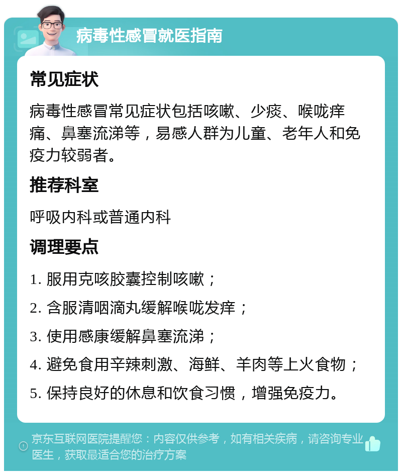 病毒性感冒就医指南 常见症状 病毒性感冒常见症状包括咳嗽、少痰、喉咙痒痛、鼻塞流涕等，易感人群为儿童、老年人和免疫力较弱者。 推荐科室 呼吸内科或普通内科 调理要点 1. 服用克咳胶囊控制咳嗽； 2. 含服清咽滴丸缓解喉咙发痒； 3. 使用感康缓解鼻塞流涕； 4. 避免食用辛辣刺激、海鲜、羊肉等上火食物； 5. 保持良好的休息和饮食习惯，增强免疫力。