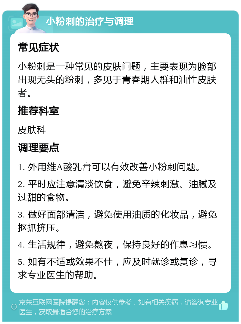 小粉刺的治疗与调理 常见症状 小粉刺是一种常见的皮肤问题，主要表现为脸部出现无头的粉刺，多见于青春期人群和油性皮肤者。 推荐科室 皮肤科 调理要点 1. 外用维A酸乳膏可以有效改善小粉刺问题。 2. 平时应注意清淡饮食，避免辛辣刺激、油腻及过甜的食物。 3. 做好面部清洁，避免使用油质的化妆品，避免抠抓挤压。 4. 生活规律，避免熬夜，保持良好的作息习惯。 5. 如有不适或效果不佳，应及时就诊或复诊，寻求专业医生的帮助。