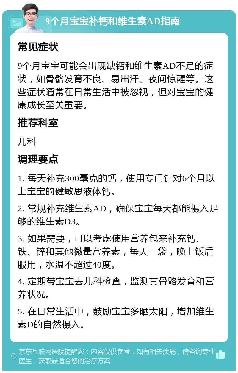 9个月宝宝补钙和维生素AD指南 常见症状 9个月宝宝可能会出现缺钙和维生素AD不足的症状，如骨骼发育不良、易出汗、夜间惊醒等。这些症状通常在日常生活中被忽视，但对宝宝的健康成长至关重要。 推荐科室 儿科 调理要点 1. 每天补充300毫克的钙，使用专门针对6个月以上宝宝的健敏思液体钙。 2. 常规补充维生素AD，确保宝宝每天都能摄入足够的维生素D3。 3. 如果需要，可以考虑使用营养包来补充钙、铁、锌和其他微量营养素，每天一袋，晚上饭后服用，水温不超过40度。 4. 定期带宝宝去儿科检查，监测其骨骼发育和营养状况。 5. 在日常生活中，鼓励宝宝多晒太阳，增加维生素D的自然摄入。