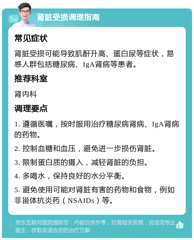 肾脏受损调理指南 常见症状 肾脏受损可能导致肌酐升高、蛋白尿等症状，易感人群包括糖尿病、IgA肾病等患者。 推荐科室 肾内科 调理要点 1. 遵循医嘱，按时服用治疗糖尿病肾病、IgA肾病的药物。 2. 控制血糖和血压，避免进一步损伤肾脏。 3. 限制蛋白质的摄入，减轻肾脏的负担。 4. 多喝水，保持良好的水分平衡。 5. 避免使用可能对肾脏有害的药物和食物，例如非甾体抗炎药（NSAIDs）等。