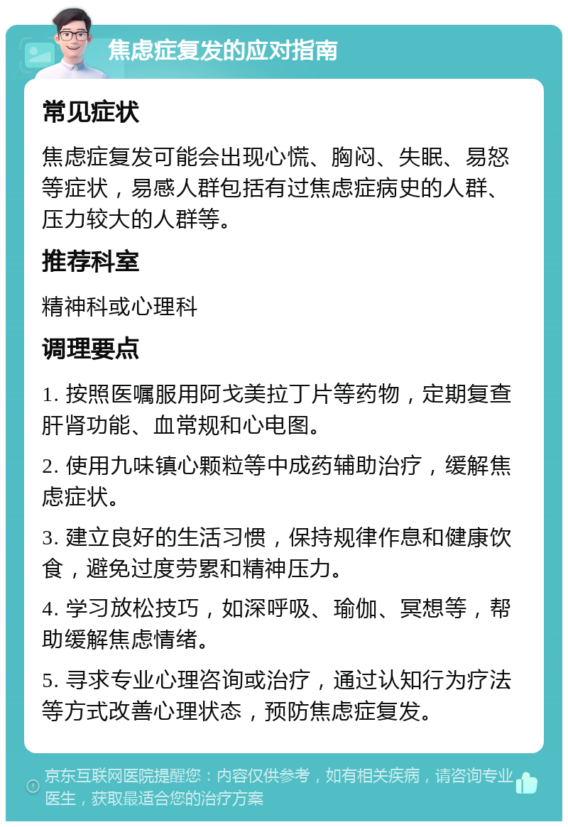 焦虑症复发的应对指南 常见症状 焦虑症复发可能会出现心慌、胸闷、失眠、易怒等症状，易感人群包括有过焦虑症病史的人群、压力较大的人群等。 推荐科室 精神科或心理科 调理要点 1. 按照医嘱服用阿戈美拉丁片等药物，定期复查肝肾功能、血常规和心电图。 2. 使用九味镇心颗粒等中成药辅助治疗，缓解焦虑症状。 3. 建立良好的生活习惯，保持规律作息和健康饮食，避免过度劳累和精神压力。 4. 学习放松技巧，如深呼吸、瑜伽、冥想等，帮助缓解焦虑情绪。 5. 寻求专业心理咨询或治疗，通过认知行为疗法等方式改善心理状态，预防焦虑症复发。