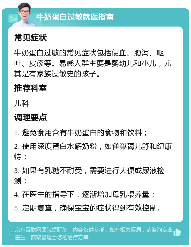 牛奶蛋白过敏就医指南 常见症状 牛奶蛋白过敏的常见症状包括便血、腹泻、呕吐、皮疹等。易感人群主要是婴幼儿和小儿，尤其是有家族过敏史的孩子。 推荐科室 儿科 调理要点 1. 避免食用含有牛奶蛋白的食物和饮料； 2. 使用深度蛋白水解奶粉，如雀巢蔼儿舒和纽康特； 3. 如果有乳糖不耐受，需要进行大便或尿液检测； 4. 在医生的指导下，逐渐增加母乳喂养量； 5. 定期复查，确保宝宝的症状得到有效控制。