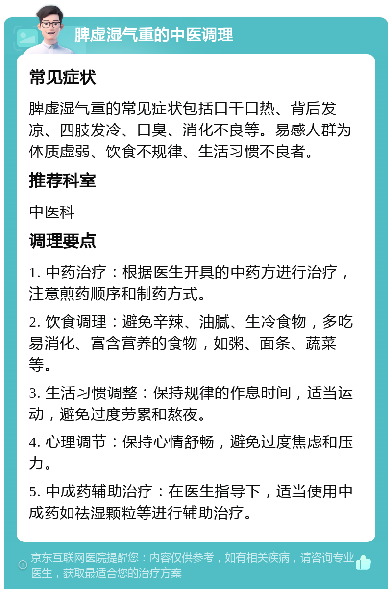 脾虚湿气重的中医调理 常见症状 脾虚湿气重的常见症状包括口干口热、背后发凉、四肢发冷、口臭、消化不良等。易感人群为体质虚弱、饮食不规律、生活习惯不良者。 推荐科室 中医科 调理要点 1. 中药治疗：根据医生开具的中药方进行治疗，注意煎药顺序和制药方式。 2. 饮食调理：避免辛辣、油腻、生冷食物，多吃易消化、富含营养的食物，如粥、面条、蔬菜等。 3. 生活习惯调整：保持规律的作息时间，适当运动，避免过度劳累和熬夜。 4. 心理调节：保持心情舒畅，避免过度焦虑和压力。 5. 中成药辅助治疗：在医生指导下，适当使用中成药如祛湿颗粒等进行辅助治疗。