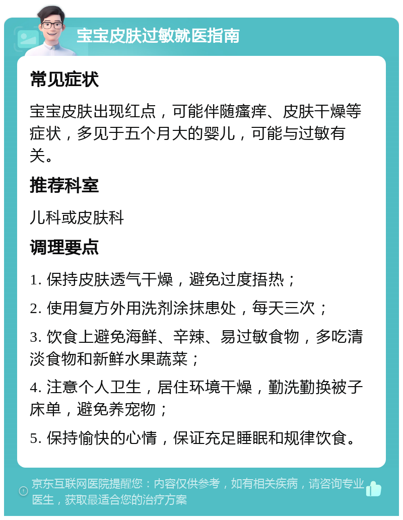 宝宝皮肤过敏就医指南 常见症状 宝宝皮肤出现红点，可能伴随瘙痒、皮肤干燥等症状，多见于五个月大的婴儿，可能与过敏有关。 推荐科室 儿科或皮肤科 调理要点 1. 保持皮肤透气干燥，避免过度捂热； 2. 使用复方外用洗剂涂抹患处，每天三次； 3. 饮食上避免海鲜、辛辣、易过敏食物，多吃清淡食物和新鲜水果蔬菜； 4. 注意个人卫生，居住环境干燥，勤洗勤换被子床单，避免养宠物； 5. 保持愉快的心情，保证充足睡眠和规律饮食。