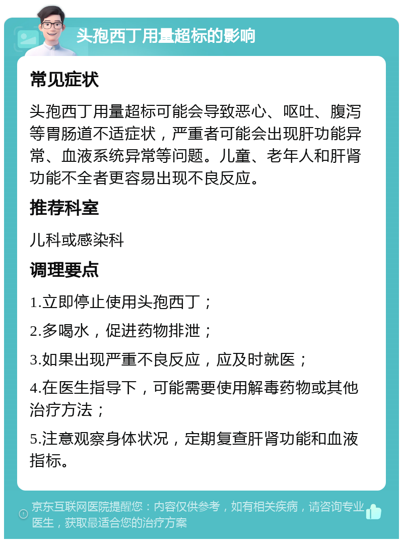 头孢西丁用量超标的影响 常见症状 头孢西丁用量超标可能会导致恶心、呕吐、腹泻等胃肠道不适症状，严重者可能会出现肝功能异常、血液系统异常等问题。儿童、老年人和肝肾功能不全者更容易出现不良反应。 推荐科室 儿科或感染科 调理要点 1.立即停止使用头孢西丁； 2.多喝水，促进药物排泄； 3.如果出现严重不良反应，应及时就医； 4.在医生指导下，可能需要使用解毒药物或其他治疗方法； 5.注意观察身体状况，定期复查肝肾功能和血液指标。