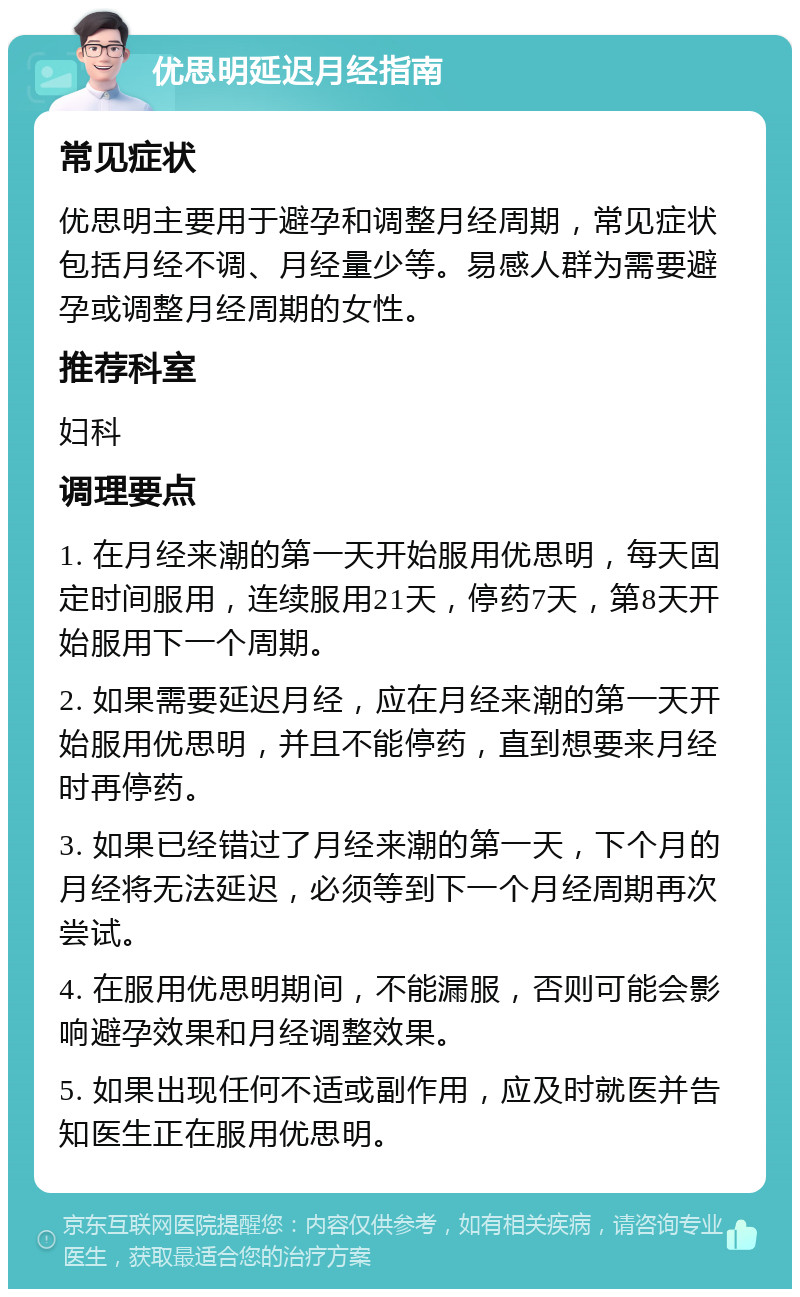 优思明延迟月经指南 常见症状 优思明主要用于避孕和调整月经周期，常见症状包括月经不调、月经量少等。易感人群为需要避孕或调整月经周期的女性。 推荐科室 妇科 调理要点 1. 在月经来潮的第一天开始服用优思明，每天固定时间服用，连续服用21天，停药7天，第8天开始服用下一个周期。 2. 如果需要延迟月经，应在月经来潮的第一天开始服用优思明，并且不能停药，直到想要来月经时再停药。 3. 如果已经错过了月经来潮的第一天，下个月的月经将无法延迟，必须等到下一个月经周期再次尝试。 4. 在服用优思明期间，不能漏服，否则可能会影响避孕效果和月经调整效果。 5. 如果出现任何不适或副作用，应及时就医并告知医生正在服用优思明。