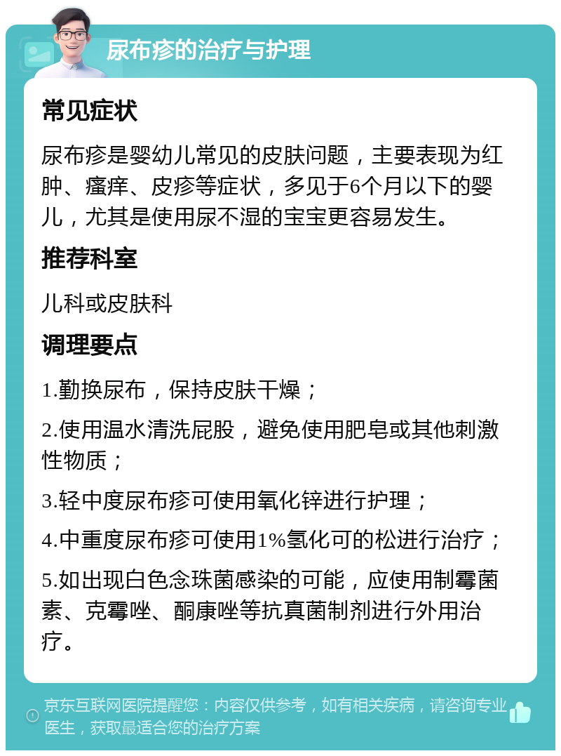 尿布疹的治疗与护理 常见症状 尿布疹是婴幼儿常见的皮肤问题，主要表现为红肿、瘙痒、皮疹等症状，多见于6个月以下的婴儿，尤其是使用尿不湿的宝宝更容易发生。 推荐科室 儿科或皮肤科 调理要点 1.勤换尿布，保持皮肤干燥； 2.使用温水清洗屁股，避免使用肥皂或其他刺激性物质； 3.轻中度尿布疹可使用氧化锌进行护理； 4.中重度尿布疹可使用1%氢化可的松进行治疗； 5.如出现白色念珠菌感染的可能，应使用制霉菌素、克霉唑、酮康唑等抗真菌制剂进行外用治疗。