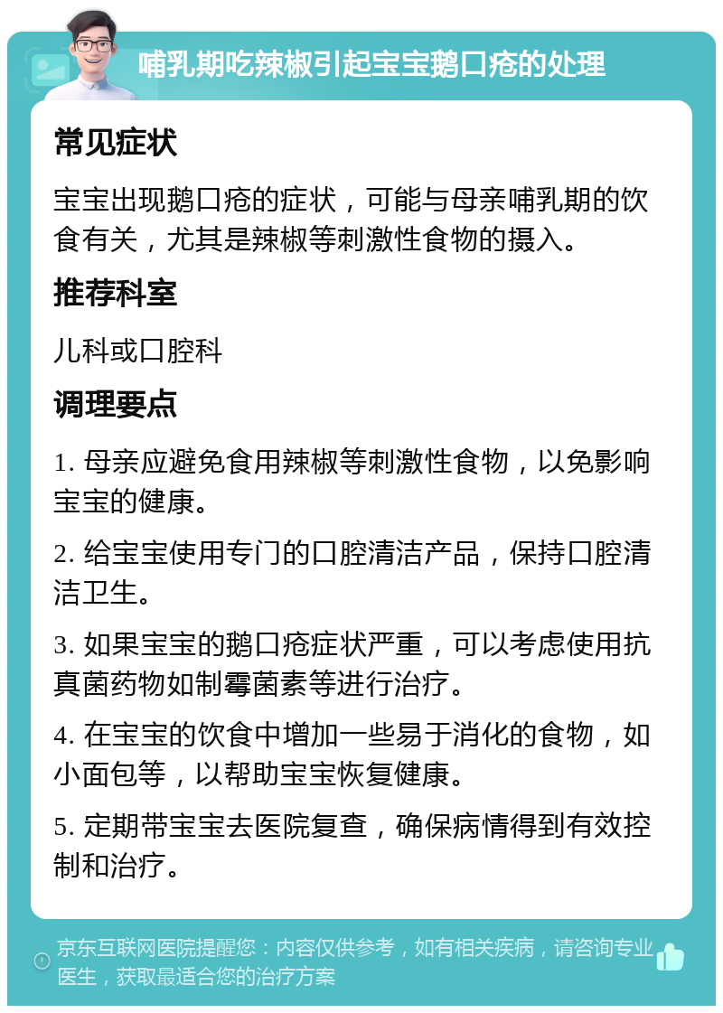 哺乳期吃辣椒引起宝宝鹅口疮的处理 常见症状 宝宝出现鹅口疮的症状，可能与母亲哺乳期的饮食有关，尤其是辣椒等刺激性食物的摄入。 推荐科室 儿科或口腔科 调理要点 1. 母亲应避免食用辣椒等刺激性食物，以免影响宝宝的健康。 2. 给宝宝使用专门的口腔清洁产品，保持口腔清洁卫生。 3. 如果宝宝的鹅口疮症状严重，可以考虑使用抗真菌药物如制霉菌素等进行治疗。 4. 在宝宝的饮食中增加一些易于消化的食物，如小面包等，以帮助宝宝恢复健康。 5. 定期带宝宝去医院复查，确保病情得到有效控制和治疗。