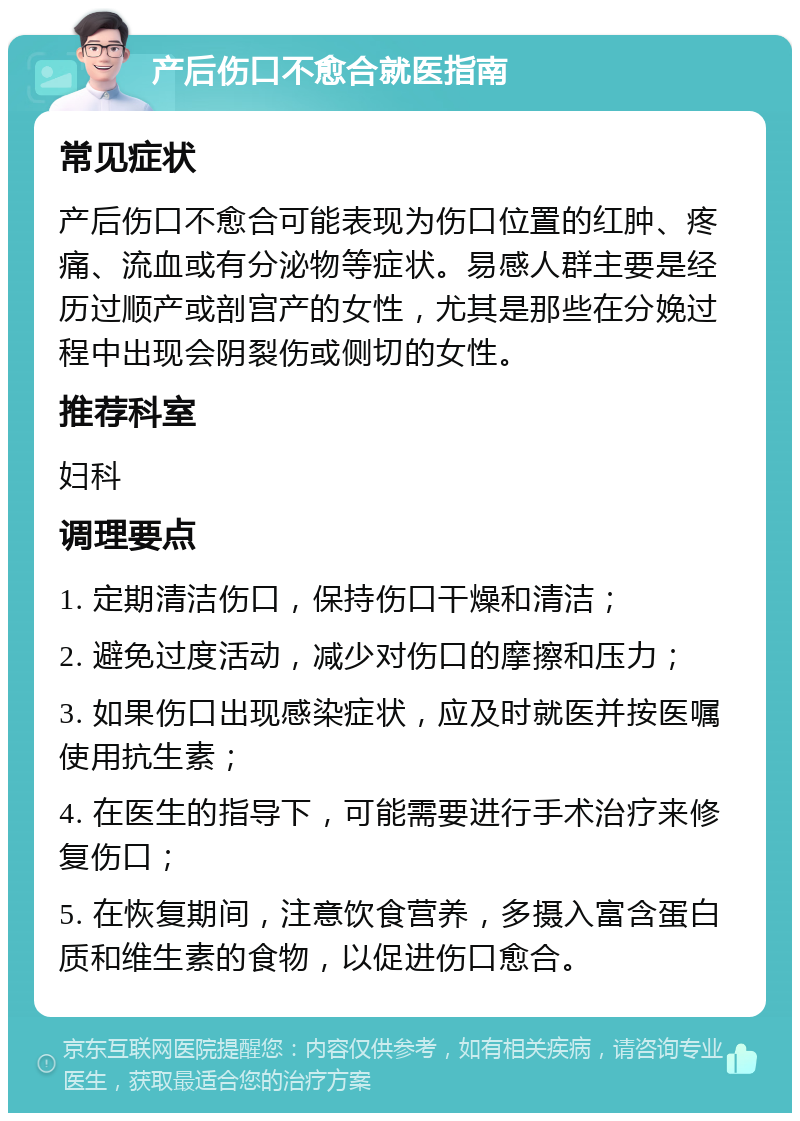 产后伤口不愈合就医指南 常见症状 产后伤口不愈合可能表现为伤口位置的红肿、疼痛、流血或有分泌物等症状。易感人群主要是经历过顺产或剖宫产的女性，尤其是那些在分娩过程中出现会阴裂伤或侧切的女性。 推荐科室 妇科 调理要点 1. 定期清洁伤口，保持伤口干燥和清洁； 2. 避免过度活动，减少对伤口的摩擦和压力； 3. 如果伤口出现感染症状，应及时就医并按医嘱使用抗生素； 4. 在医生的指导下，可能需要进行手术治疗来修复伤口； 5. 在恢复期间，注意饮食营养，多摄入富含蛋白质和维生素的食物，以促进伤口愈合。